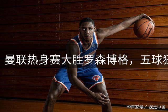 曼联热身赛大胜罗森博格，五球狂飙展现新赛季备战状态